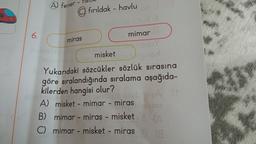 A) fener
fırıldak - havlu oro
6.
miras
mimar
DY
Vend
misket
Yukarıdaki sözcükler sözlük sırasına
göre sıralandığında sıralama aşağıda-
kilerden hangisi olur?
obrog A
A) misket - mimar - miras
De
B) mimar - miras - misket
C) mimar - misket - miras (8
