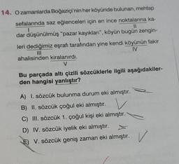 14. O zamanlarda Boğaziçi'nin her köyünde bulunan, mehtap
sefalarında saz eğlenceleri için en ince noktalarına ka-
1
II
dar düşünülmüş "pazar kayıkları”, köyün bugün zengin-
1
leri dediğimiz eşrafı tarafından yine kendi köyünün fakir
IV
ahalisinden kiralanırdı.
V
Bu parçada altı çizili sözcüklerle ilgili aşağıdakiler-
den hangisi yanlıştır?
A) I. sözcük bulunma durum eki almıştır.
B) II. sözcük çoğul eki almıştır.
C) III. sözcük 1. çoğul kişi eki almıştır.
D) IV. sözcük iyelik eki almıştır.
E) V. sözcük geniş zaman eki almıştır. V