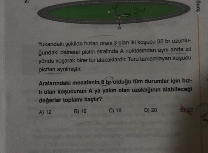 tong
ov
Yukarıdaki şekilde hızları oranı 3 olan iki koşucu 32 br uzunlu-
ğundaki dairesel pistin etrafında A noktasından aynı anda zit
yönde koşarak birer tur atacaklardır. Turu tamamlayan koşucu
pistten ayrılmıştır.
Aralarındaki mesafenin 8 br olduğu tüm 