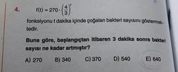 t
4.
3
f(t) = 270 ()
fonksiyonu t dakika içinde çoğalan bakteri sayısını göstermek-
tedir.
Buna göre, başlangıçtan itibaren 3 dakika sonra bakteri
sayısı ne kadar artmıştır?
A) 270 B) 340
C) 370 D) 540 E) 640
