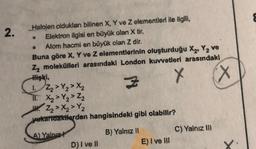 2.
Halojen oldukları bilinen X, Y ve Z elementleri ile ilgili,
Elektron lgisi en büyük olan X tir.
Atom hacmi en büyük olan Z dir.
Buna göre X, Y ve z elementlerinin oluşturduğu X, Y, ve
Z moleküfleri arasındaki London kuvvetieri arasındaki
X
cx
1 > Y > X₂
I X Y₂ > Z₂
W X Y₂
yukarıdakilerden hangisindeki gibi olabilir?
A) Yalnız?
B) Yalnız!
c) Yalnız ili
D)i ve
E) Ive It
