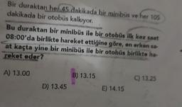 Bir duraktan her 45 dakikada bir minibüs ve her 105
dakikada bir otobüs kalkıyor.
Bu duraktan bir minibüs ile bir otobüs ilk kez saat
08:00'da birlikte hareket ettiğine göre, en erken sa-
at kaçta yine bir minibüs ile bir otobüs birlikte ha-
reket eder?
A) 13.00
B) 13.15
C) 13.25
D) 13.45
E) 14.15