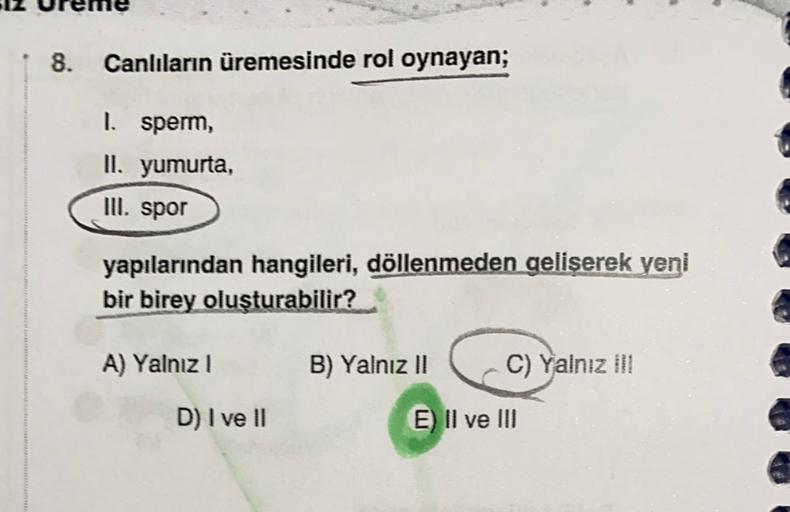 8. Canlıların üremesinde rol oynayan;
1. sperm,
II. yumurta,
III. spor
yapılarından hangileri, döllenmeden geliserek yeni
bir birey oluşturabilir?
A) Yalnız!
B) Yalnız II
C) Yalnız il!
D) I ve II
E) II ve III
