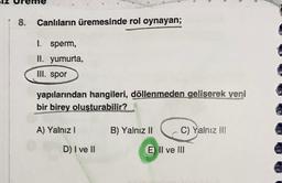 8. Canlıların üremesinde rol oynayan;
1. sperm,
II. yumurta,
III. spor
yapılarından hangileri, döllenmeden geliserek yeni
bir birey oluşturabilir?
A) Yalnız!
B) Yalnız II
C) Yalnız il!
D) I ve II
E) II ve III
