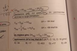 68,3
CO2,9)
11. CH4(g)
+ 2O2(g)
+ 2H,0 (5)
57,8
ün yanmasından
795
Denklemine göre, 3,2 gram CH
42,6 kkal isi açığa çıkmaktadır.
3.
CO2(g)
AH = -94 kkal
e birlikte
(k) + O2(k)
1
-02(k) H₂O()
H₂(g) + 2
AH = -68 kkal'dir.
yoğun-
-
9
(k)
9
Bu bilgilere göre, CHA(g) → C+ 2H2(g)
tepkimesinin AH'si kaç kkal'dir? (H:1, C: 12, 0:16 g/mol)
A) - 34
B) -17 C) +8,5
D) +17 E) +34