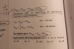 68,3
CO2,9)
11. CH4(g)
+ 2O2(g)
+ 2H,0 (5)
57,8
ün yanmasından
795
Denklemine göre, 3,2 gram CH
42,6 kkal isi açığa çıkmaktadır.
3.
CO2(g)
AH = -94 kkal
e birlikte
(k) + O2(k)
1
-02(k) H₂O()
H₂(g) + 2
AH = -68 kkal'dir.
yoğun-
-
9
(k)
9
Bu bilgilere göre, CHA(g) → C+ 2H2(g)
tepkimesinin AH'si kaç kkal'dir? (H:1, C: 12, 0:16 g/mol)
A) - 34
B) -17 C) +8,5
D) +17 E) +34
