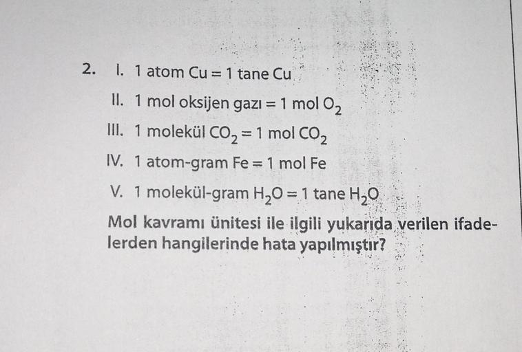 2.
1. 1 atom Cu= 1 tane Cu
II. 1 mol oksijen gazı = 1 mol O2
III. 1 molekül CO2 = 1 mol CO2
IV. 1 atom-gram Fe = 1 mol Fe
V. 1 molekül-gram H2O = 1 tane H2O
Mol kavramı ünitesi ile ilgili yukarıda verilen ifade-
lerden hangilerinde hata yapılmıştır?
