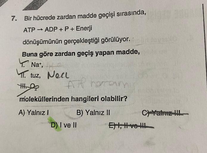 7. Bir hücrede zardan madde geçişi sırasında,
ATP → ADP + P + Enerji
dönüşümünün gerçekleştiği görülüyor.
Buna göre zardan geçiş yapan madde,
y Nat,
Nat,
T.
tuz, Noa
Nec
Yth. 2
Al horar
moleküllerinden hangileri olabilir?
A) Yalnız 1 B) Yalnız II
Chatriz !