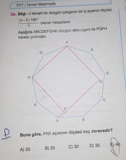 TYT/ Temel Matematik
36. Bilgi : n kenarlı bir düzgün çokgenin bir iç açısının ölçüsü
(n-2).180°
olarak hesaplanır.
n
Aşağıda ABCDEFGHK düzgün dokuzgeni ile PQFH
karesi çizilmiştir.
F
E
D
H
Q
P
A
B
Buna göre, PAB açısının ölçüsü kaç derecedir?
D) 35
) 40
C) 30
A) 20
B) 25