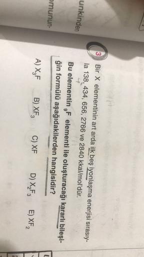 3
Bir X elementinin art arda ilk beş iyonlaşma enerjisi sırasıy-
la 138, 434, 656, 2766 ve 2840 kkal/mol'dür.
unkinden
-
Bu elementin F elementi ile oluşturacağı kararlı bileşi-
ğin formülü aşağıdakilerden hangisidir?
omunun
U
A) XZF
B) XF
3
C) XF
D) XF3
E