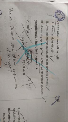 1. balton atom modeli ile ilgili,
V
1. Atom içi dolu küredir.
II. Aynı elementin bütün atomları birbiri ile aynıdır!
III. Atomun yapısını proton, nötron ve elektronlar oluşturur.
yargılarından hangileri doğrudur?
B) WEID
I ve III
Lounge
A) Yalnız!
emited
D