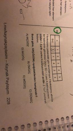=15
fonksiyonu,
ki her elamanı
5
4
3
15.
2
1
n
3
2
4
5
f(n)
1
indeki her elemanı
m sayıya eşler.
ffonksiyonu yukarıdaki gibi tanımlanıyor. f fonksiyonu altında
bir kelimenin görüntüsü Gf(A); f(1) = J yani A kelimesindeki
soldan i Aartin yerine A kelimesindelt seldar J. harf yazılarak
bulunur.
Buna göre, Gf(ÇÖZÜM) aşağıdakilerden hangisidir?
A) MÇÜÖZ
B) ÖMÜZG
C) OÜMZS
D) MÜZÖG
E) MÖÜZC
E) 2
e
t.me/kaynakpaylasim -- Kaynak Paylaşım 228
