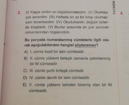 YAYINDA
4.
2. (1) Yaşça sınıfın en küçüklerindendim. (II) Okumayı
çok severdim. (III) Haftada en az bir kitap okumaz-
sam duramazdım. (IV) Okuduklarım, değişik türler-
de kitaplardı. (V) Bunlar arasında en çok serüven
romanlarından hoşlanırdım.
Bu parçada numaralanmış cümlelerle ilgili ola-
rak aşağıdakilerden hangisi söylenemez?
A) I. cümle basit bir isim cümlesidir.
B) II. cümle yüklemi birleşik zamanla çekimlenmiş
bir fiil cümlesidir.
C) III. cümle şartli birleşik cümledir.
D) IV. cümle devrik bir isim cümlesidir.
E) V. cümle yüklemi isimden türemiş olan bir fiil
cümlesidir.