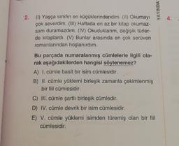 YAYINDA
4.
2. (1) Yaşça sınıfın en küçüklerindendim. (II) Okumayı
çok severdim. (III) Haftada en az bir kitap okumaz-
sam duramazdım. (IV) Okuduklarım, değişik türler-
de kitaplardı. (V) Bunlar arasında en çok serüven
romanlarından hoşlanırdım.
Bu parçada numaralanmış cümlelerle ilgili ola-
rak aşağıdakilerden hangisi söylenemez?
A) I. cümle basit bir isim cümlesidir.
B) II. cümle yüklemi birleşik zamanla çekimlenmiş
bir fiil cümlesidir.
C) III. cümle şartli birleşik cümledir.
D) IV. cümle devrik bir isim cümlesidir.
E) V. cümle yüklemi isimden türemiş olan bir fiil
cümlesidir.
