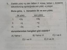 Elektrik yükü #q olan iletken k küresi
, iletken L küresine
dokundurulup ayrıldığında son yükü -q oluyor.
Buna göre, L küresinin ilk ve son yükü;
ilk yükü
son yükü
+49
+29
+9
-39
-9
durumlarından hangileri gibi olabilir?
A) Yalnız 1
B) Yalnız. HII c) Ive 10
E) Il ve Ill
D) I ve III
