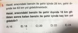 8. Hazal; aracındaki benzin ile şehir içinde 28 km, şehir di-
şında ise 63 km yol gidebilmektedir.
Hazal, aracındaki benzin ile şehir dışında 18 km git-
tikten sonra kalan benzin ile şehir içinde kaç km yol
gidebilir?
B) 18 C) 20
D) 22
E) 24
A) 16