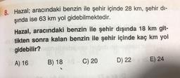 8. Hazal; aracındaki benzin ile şehir içinde 28 km, şehir di-
şında ise 63 km yol gidebilmektedir.
Hazal, aracındaki benzin ile şehir dışında 18 km git-
tikten sonra kalan benzin ile şehir içinde kaç km yol
gidebilir?
B) 18 C) 20
D) 22
E) 24
A) 16
