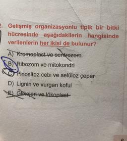 2. Gelişmiş organizasyonlu tipik bir bitki
hücresinde aşağıdakilerin hangisinde
verilenlerin her ikisi de bulunur?
A) Kromoplast ve sentrozom
B)
Ribozom ve mitokondri
Pinositoz cebi ve selüloz çeper
D) Lignin ve vurgan koful
Glikojen-ve lökoplast
Glikojen
