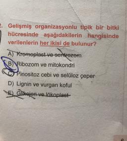 2. Gelişmiş organizasyonlu tipik bir bitki
hücresinde aşağıdakilerin hangisinde
verilenlerin her ikisi de bulunur?
A) Kromoplast ve sentrozom
B)
Ribozom ve mitokondri
Pinositoz cebi ve selüloz çeper
D) Lignin ve vurgan koful
Glikojen-ve lökoplast
Glikojen
