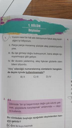 1. BÖLÜM
Deyimler
1.
4.
1. Yüzüm nasıl bir hâl aldı bilmiyorum fakat ateş kesil-
diğini iyi biliyorum.
II. Parça parça morarmış yüzüyle ateş püskürüyordu
yine.
III. Bu işe girmeyi doğru bulmuyorum, bana ateşle oy-
nuyormuşuz gibi geliyor.
IV. Bir duvara ya