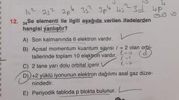 1
1
1
1
1
1
1
1
1
Is?
257 20.6
352 3pb
3pb 45? 3d up
12. 34 Se elementi ile ilgili aşağıda verilen ifadelerden
hangisi
yanlıştır?
A) Son katmanında 6 elektron vardır.
ed
B) Açısal momentum kuantum sayısı l = 2 olan orbi-
tallerinde toplam 10 elektron vardır.
leo
C) 2 tane yarı dolu orbital içerir.
e-2.
D) +2 yüklü iyonunun elektron dağılımı asal gaz düze-
nindedir.
1
1
1
1
E) Periyodik tabloda p blokta bulunur.