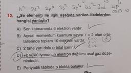 1
1
1
1
1
1
1
1
1
Is?
257 20.6
352 3pb
3pb 45? 3d up
12. 34 Se elementi ile ilgili aşağıda verilen ifadelerden
hangisi
yanlıştır?
A) Son katmanında 6 elektron vardır.
ed
B) Açısal momentum kuantum sayısı l = 2 olan orbi-
tallerinde toplam 10 elektron vardır.
leo
C) 2 tane yarı dolu orbital içerir.
e-2.
D) +2 yüklü iyonunun elektron dağılımı asal gaz düze-
nindedir.
1
1
1
1
E) Periyodik tabloda p blokta bulunur.
