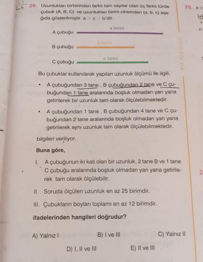 33
66
28. K
26. Uzunlukları birbirinden farklı tam sayılar olan üç farkh türde
çubuk (A, B, C) ve uzunlukları birim cinsinden (a, b, c) asa-
ğıda gösterilmiştir. a>c> b'dir.
a birim
n
A çubuğu
b birim
B çubuğu
Pre Yayinlar
c birim
C çubuğu
Bu çubuklar kull