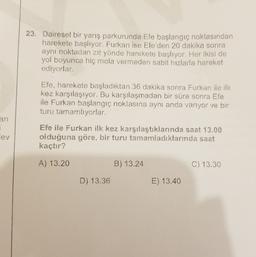 23. Dairesel bir yarış parkurunda Efe başlangıç noktasından
harekete başlıyor. Furkan ise Efe'den 20 dakika sonra
aynı noktadan zıt yönde harekete başlıyor. Her ikisi de
yol boyunca hiç mola vermeden sabit hızlarla hareket
ediyorlar.
Efe, harekete başladıktan 36 dakika sonra Furkan ile ilk
kez karşılaşıyor. Bu karşılaşmadan bir süre sonra Efe
ile Furkan başlangıç noktasına aynı anda varıyor ve bir
turu tamamlıyorlar.
an
lev
Efe ile Furkan ilk kez karşılaştıklarında saat 13.00
olduğuna göre, bir turu tamamladıklarında saat
kaçtır?
A) 13.20
B) 13.24
C) 13.30
D) 13.36
E) 13.40