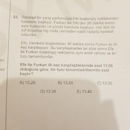 23. Dairesel bir yarış parkurunda Efe başlangıç noktasından
harekete başlıyor. Furkan ise Efe'den 20 dakika sonra
aynı noktadan zıt yönde harekete başlıyor. Her ikisi de
yol boyunca hiç mola vermeden sabit hızlarla hareket
ediyorlar.
Efe, harekete başladıktan 36 dakika sonra Furkan ile ilk
kez karşılaşıyor. Bu karşılaşmadan bir süre sonra Efe
ile Furkan başlangıç noktasına aynı anda varıyor ve bir
turu tamamlıyorlar.
an
lev
Efe ile Furkan ilk kez karşılaştıklarında saat 13.00
olduğuna göre, bir turu tamamladıklarında saat
kaçtır?
A) 13.20
B) 13.24
C) 13.30
D) 13.36
E) 13.40
