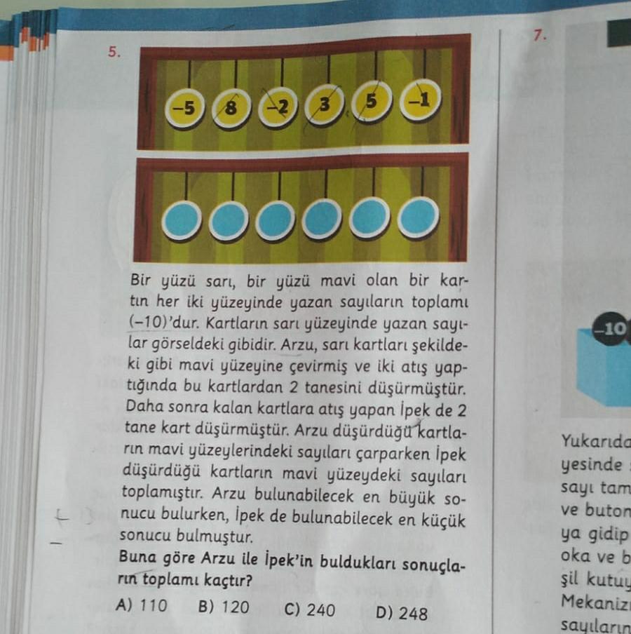 7.
5.
-5
8
3
-1
5
000000
-10
Bir yüzü sarı, bir yüzü mavi olan bir kar-
tın her iki yüzeyinde yazan sayıların toplamı
(-10)'dur. Kartların sarı yüzeyinde yazan sayl-
lar görseldeki gibidir. Arzu, sarı kartları şekilde
ki gibi mavi yüzeyine çevirmiş ve iki atış yap-
tığında bu kartlardan 2 tanesini düşürmüştür.
Daha sonra kalan kartlara atış yapan İpek de 2
tane kart düşürmüştür. Arzu düşürdüğü kartla-
rin mavi yüzeylerindeki sayıları çarparken İpek
düşürdüğü kartların mavi yüzeydeki sayıları
toplamıştır. Arzu bulunabilecek en büyük so-
nucu bulurken, İpek de bulunabilecek en küçük
sonucu bulmuştur.
Buna göre Arzu ile İpek'in buldukları sonuçla-
rin toplamı kaçtır?
A) 110 B) 120 C) 240 D) 248
Yukarıda
yesinde
sayı tam
ve buton
ya gidip
oka ve b
şil kutuy
Mekaniz
sayıların
