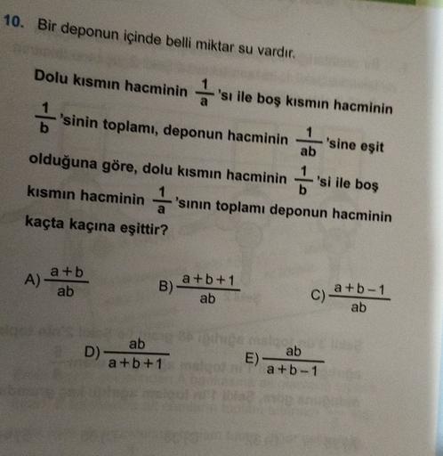 10. Bir deponun içinde belli miktar su vardır.
Dolu kısmın hacminin 'si ile boş kısmın hacminin
'
'sinin toplamı, deponun hacminin
'sine eşit
ab
olduğuna göre, dolu kısmın hacminin
kısmın hacminin 1 sının toplamı deponun hacminin
'si ile boş
a
kaçta kaçına