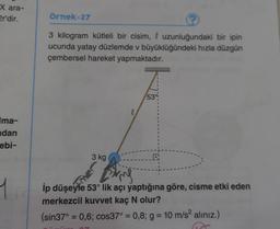 X ara-
er'dir.
örnek-27
3 kilogram kütleli bir cisim, l uzunluğundaki bir ipin
ucunda yatay düzlemde v büyüklüğündeki hızla düzgün
çembersel hareket yapmaktadır.
53°
l
Ima-
adan
ebi-
3 kg
he
w
ip düşeyle 53° lik açı yaptığına göre, cisme etki eden
merkezcil kuvvet kaç N olur?
(sin37° = 0,6; cos37° = 0,8; g = 10 m/s2 aliniz.)
=
