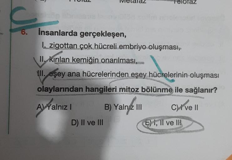 az
6.
insanlarda gerçekleşen,
I. zigottan çok hücreli embriyo oluşması,
II, kırılan kemiğin onarılması,
III. eşey ana hücrelerinden eşey hücrelerinin oluşması
olaylarından hangileri mitoz bölünme ile sağlanır?
A) Yalniz !
B) Yaln2 III
Clivell
!
D) II ve II