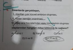az
6.
insanlarda gerçekleşen,
I. zigottan çok hücreli embriyo oluşması,
II, kırılan kemiğin onarılması,
III. eşey ana hücrelerinden eşey hücrelerinin oluşması
olaylarından hangileri mitoz bölünme ile sağlanır?
A) Yalniz !
B) Yaln2 III
Clivell
!
D) II ve III
E) I, II ve IH