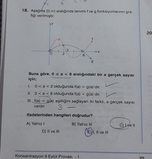 6
18. Aşağıda [0,00) aralığında tanımlıf ve g fonksiyonlarının gra-
fiği verilmiştir.
20
f
---
3
N
1
1
8
g
Buna göre, o sa < 8 aralığındaki bir a gerçek sayısı
için;
1.0<a< 2 olduğunda f(a) > g(a) dır.
II. 3 < a < 8 olduğunda f(a) < g(a) dır.
III. f(a) = g