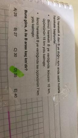 KT
Üç hareketli A dan B ye doğru aynı anda sabit hızlarla
harekete başlıyorlar.
Birinci hareketli B ye vardığında ikincinin 10 km,
üçüncünün 15 km yolu kalmıştır.
İkinci hareketli B ye vardığında ise üçüncünün 7 km
yolu kalmıştır.
.
Buna göre, A ile B arası kaç km'dir?
A) 25
B) 27
C) 30
D) 35
E) 40
