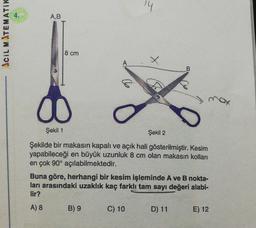 A,B
CIL MATEMATIK
8 cm
A
B
00
Şekil 1
Şekil 2
Şekilde bir makasin kapalı ve açık hali gösterilmiştir. Kesim
yapabileceği en büyük uzunluk 8 cm olan makasin kolları
en çok 90° açılabilmektedir.
Buna göre, herhangi bir kesim işleminde A ve B nokta-
ları arasındaki uzaklık kaç farklı tam sayı değeri alabi-
lir?
A) 8
B) 9
C) 10
D) 11
E) 12