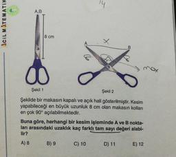 A,B
CIL MATEMATIK
8 cm
A
B
00
Şekil 1
Şekil 2
Şekilde bir makasin kapalı ve açık hali gösterilmiştir. Kesim
yapabileceği en büyük uzunluk 8 cm olan makasin kolları
en çok 90° açılabilmektedir.
Buna göre, herhangi bir kesim işleminde A ve B nokta-
ları arasındaki uzaklık kaç farklı tam sayı değeri alabi-
lir?
A) 8
B) 9
C) 10
D) 11
E) 12
