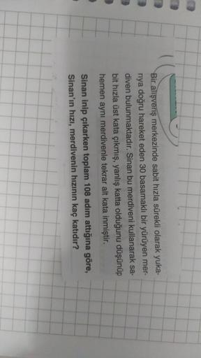 Bir alışveriş merkezinde sabit hızla sürekli olarak yuka-
riya doğru hareket eden 30 basamaklı bir yürüyen mer-
diven bulunmaktadır. Sinan bu merdiveni kullanarak sa-
bit hızla üst kata çıkmış, yanlış katta olduğunu düşünüp
hemen aynı merdivenle tekrar alt