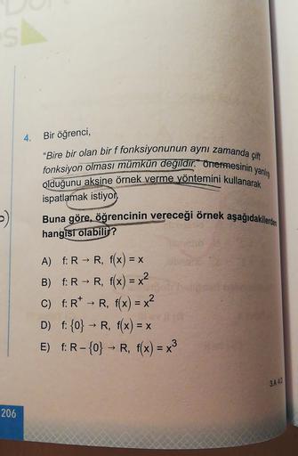 S
4. Bir öğrenci,
"Bire bir olan bir f fonksiyonunun aynı zamanda çift
fonksiyon olması mümkün değildir. onermesinin yanlig
olduğunu aksine örnek verme yöntemini kullanarak
ispatlamak istiyor
Buna göre, öğrencinin vereceği örnek aşağıdakilerden
hangisi ola