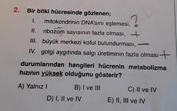 1.
?
2. Bir bitki hücresinde gözlenen;
mitokondrinin DNA'sını eşlemesi,
II. ribozom sayısının fazla olması, +
III. büyük merkezi koful bulundurması,
IV. golgi aygıtında salgı üretiminin fazla olması +
durumlarından hangileri hücrenin metabolizma
hizinin yüksek olduğunu gösterir?
A) Yalnız!
B) I ve III
D) I, II ve IV
C) Il ve IV
E) II, III ve IV
