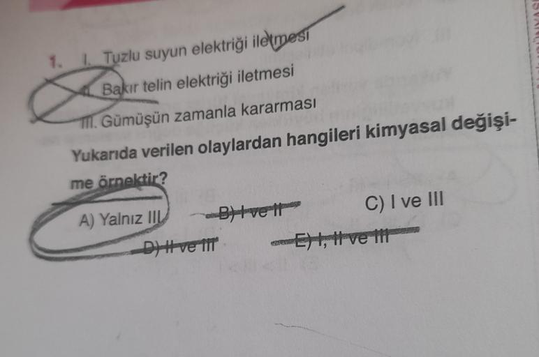 1.
| Tuzlu suyun elektriği iletmesi
Bakır telin elektriği iletmesi
TII. Gümüşün zamanla kararması
Yukarıda verilen olaylardan hangileri kimyasal değişi-
me örnektir?
A) Yalnız III Byvett
C) I ve III
D#ve TIT Eht, Hve in
it