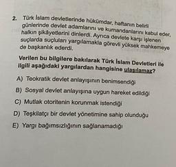 2.
Türk İslam devletlerinde hükümdar, haftanın belirli
günlerinde devlet adamlarını ve kumandanlarını kabul eder,
halkın şikâyetlerini dinlerdi. Ayrıca devlete karşı işlenen
suçlarda suçluları yargılamakla görevli yüksek mahkemeye
de başkanlık ederdi.
Verilen bu bilgilere bakılarak Türk İslam Devletleri ile
ilgili aşağıdaki yargılardan hangisine ulaşılamaz?
A) Teokratik devlet anlayışının benimsendiği
B) Sosyal devlet anlayışına uygun hareket edildiği
C) Mutlak otoritenin korunmak istendiği
D) Teşkilatçı bir devlet yönetimine sahip olunduğu
E) Yargı bağımsızlığının sağlanamadığı