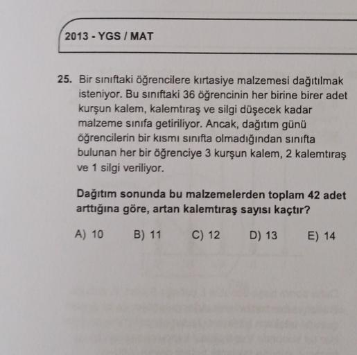 2013 - YGS / MAT
25. Bir siniftaki öğrencilere kırtasiye malzemesi dağıtılmak
isteniyor. Bu siniftaki 36 öğrencinin her birine birer adet
kurşun kalem, kalemtıraş ve silgi düşecek kadar
malzeme sınıfa getiriliyor. Ancak, dağıtım günü
öğrencilerin bir kısmı