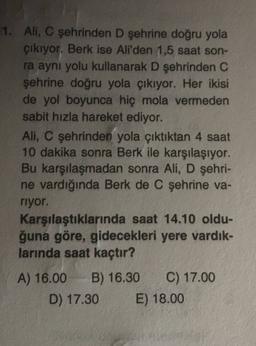 1. Ali, C şehrinden D şehrine doğru yola
çıkıyor. Berk ise Ali'den 1,5 saat son-
ra aynı yolu kullanarak D şehrinden C
şehrine doğru yola çıkıyor. Her ikisi
de yol boyunca hiç mola vermeden
sabit hızla hareket ediyor.
Ali, C şehrinden yola çıktıktan 4 saat
10 dakika sonra Berk ile karşılaşıyor.
Bu karşılaşmadan sonra Ali, D şehri-
ne vardığında Berk de C şehrine va-
riyor.
Karşılaştıklarında saat 14.10 oldu-
ğuna göre, gidecekleri yere vardık-
larında saat kaçtır?
A) 16.00 B) 16.30 C) 17.00
D) 17.30 E) 18.00
