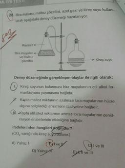 MLERI
28. Bira mayası, maltoz çözeltisi, azot gazı ve kireç suyu kullani-
Jarak aşağıdaki deney düzeneği hazırlanıyor.
fez
Havasız
Bira mayaları
ve maltoz
çözeltisi
Kireç suyu
Deney düzeneğinde gerçekleşen olaylar ile ilgili olarak;
1. Kireç suyunun bulanması bira mayalarının etil alkol fer-
mantasyonu yapmasına bağlıdır.
O
W. Kapta maltoz miktarının azalması bira mayalarının hücre
dışına salgıladığı enzimlerin faaliyetine bağlıdır.
II. kapta etil alkol miktarının artması bira mayalarının dehid-
rasyon enzimlerinin etkinliğine bağlıdır.
ifadelerinden hangileri doğrudur?
(CO, varlığında kireç suyu bulanır.)
A) Yalnız!
Byl ve
D) Yalnız HT
i
I ve III
E) ll ve II
