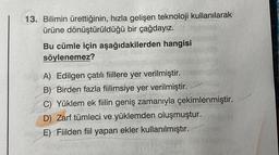 13. Bilimin ürettiğinin, hızla gelişen teknoloji kullanılarak
ürüne dönüştürüldüğü bir çağdayız.
Bu cümle için aşağıdakilerden hangisi
söylenemez?
A) Edilgen çatılı fiillere yer verilmiştir.
B) Birden fazla fiilimsiye yer verilmiştir.
C) Yüklem ek fiilin geniş zamanıyla çekimlenmiştir.
D) Zarf tümleci ve yüklemden oluşmuştur.
E) Fiilden fiil yapan ekler kullanılmıştır.