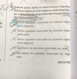 2
2
22. Elektrik yüklü, özdeş iki elektroskopun topuzları
birbo
birbirine iletken bir telle bağlanıp elektriksel den.
ge sağlandığında aşağıdakilerden hangisi kesin.
likle gerçekleşmez?
A Birinin yaprakları arasındaki açı artarken diğeri.
ninki değişmez.
Birinin yaprakları arasındaki açı artarken diğeri-
ninki azalır.
2x
in
ri
Birinin yaprakları arasındaki açı azalırken diğeri-
ninki değişmez.
D) Her ikisinin de yaprakları arasındaki açı azalır.
EY Her ikisinin de yaprakları arasındaki açı değiş-
mez.
(2013/YGS)
