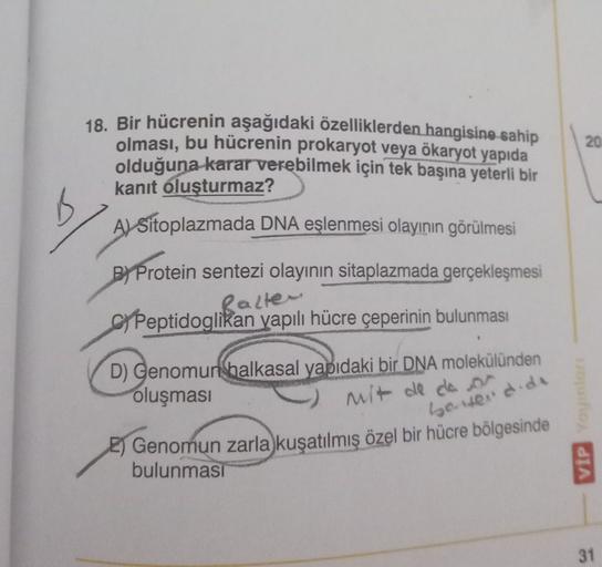 20
18. Bir hücrenin aşağıdaki özelliklerden hangisine sahip
olması, bu hücrenin prokaryot veya ökaryot yapıda
olduğuna karar verebilmek için tek başına yeterli bir
kanıt oluşturmaz?
A) Sitoplazmada DNA eşlenmesi olayının görülmesi
B
B) Protein sentezi olay