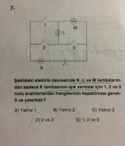 7-
M
L
2
3
www
HE
K
Şekildeki elektrik devresinde K, L ve M lambaların-
dan sadece Klambasının işık vermesi için 1, 2 ve 3
nolu anahtarlardan hangilerinin kapatılması gerek-
li ve yeterlidir?
A) Yalnız 1
B) Yalnız 2
C) Yalnız 3
D) 2 ve 3
E) 1.2 ve 3